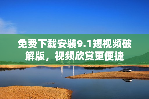 免费下载安装9.1短视频破解版，视频欣赏更便捷