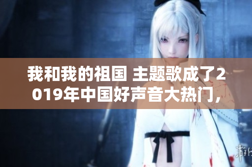 我和我的祖国 主题歌成了2019年中国好声音大热门，获点赞量破1亿