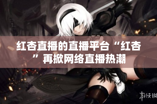 红杏直播的直播平台“红杏”再掀网络直播热潮