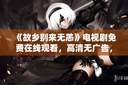 《故乡别来无恙》电视剧免费在线观看，高清无广告，快来收看！