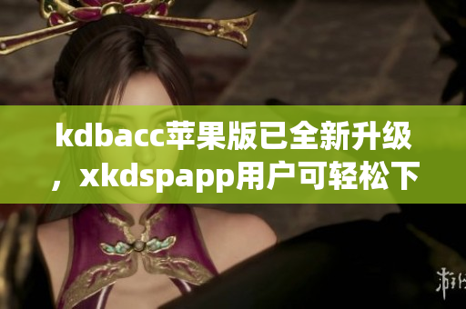 kdbacc苹果版已全新升级，xkdspapp用户可轻松下载体验