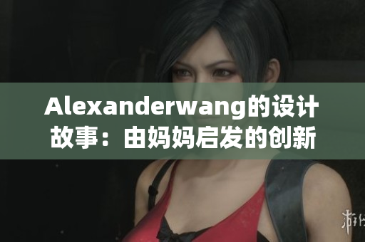Alexanderwang的设计故事：由妈妈启发的创新