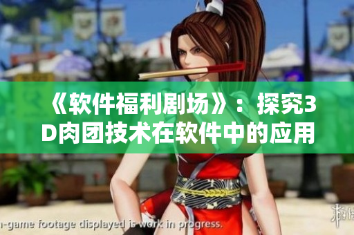 《软件福利剧场》：探究3D肉团技术在软件中的应用