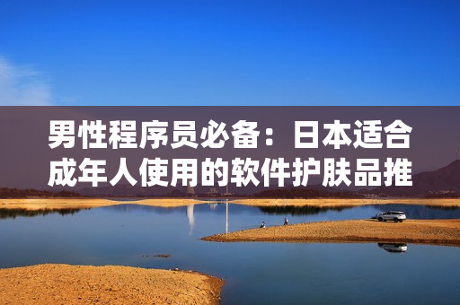 男性程序员必备：日本适合成年人使用的软件护肤品推荐