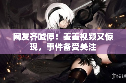 网友齐喊停！羞羞视频又惊现，事件备受关注