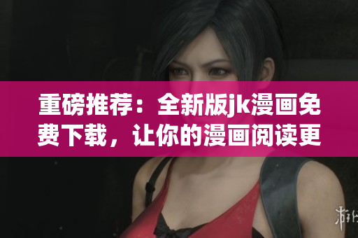 重磅推荐：全新版jk漫画免费下载，让你的漫画阅读更畅快！