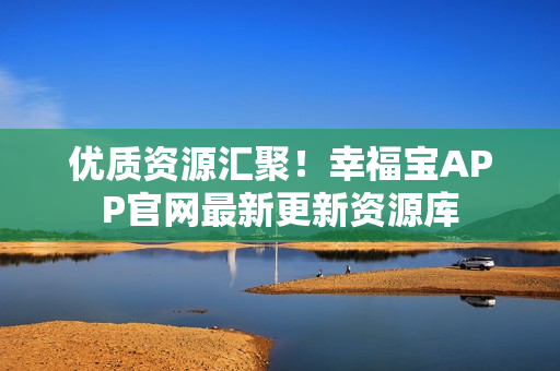 优质资源汇聚！幸福宝APP官网最新更新资源库