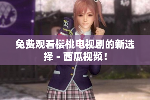 免费观看樱桃电视剧的新选择 - 西瓜视频！