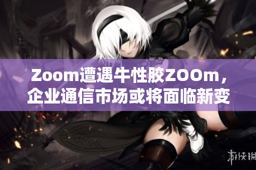 Zoom遭遇牛性胶ZOOm，企业通信市场或将面临新变革