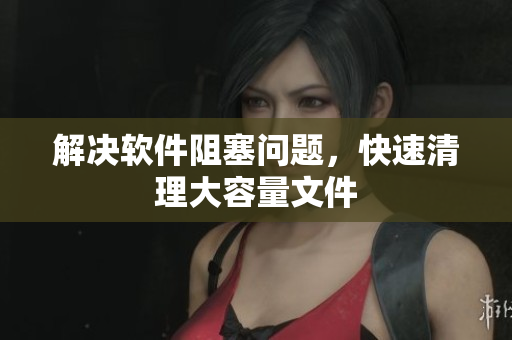 解决软件阻塞问题，快速清理大容量文件