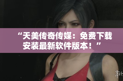 “天美传奇传媒：免费下载安装最新软件版本！”