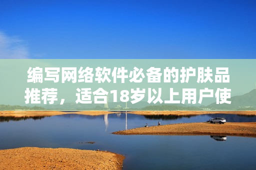 编写网络软件必备的护肤品推荐，适合18岁以上用户使用