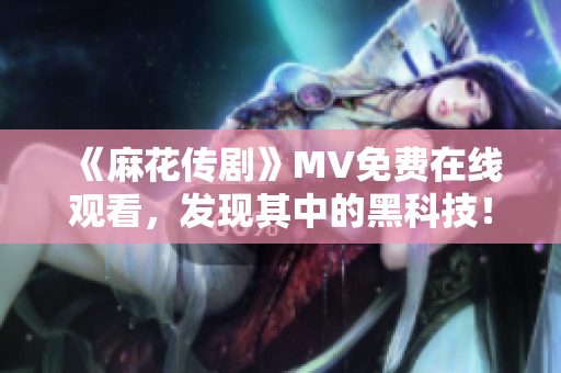 《麻花传剧》MV免费在线观看，发现其中的黑科技！