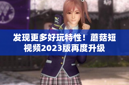 发现更多好玩特性！蘑菇短视频2023版再度升级