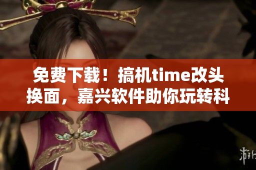 免费下载！搞机time改头换面，嘉兴软件助你玩转科技