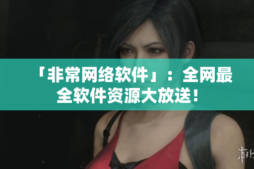 「非常网络软件」：全网最全软件资源大放送！
