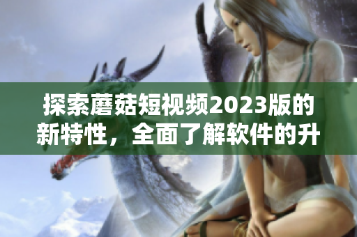 探索蘑菇短视频2023版的新特性，全面了解软件的升级与发展