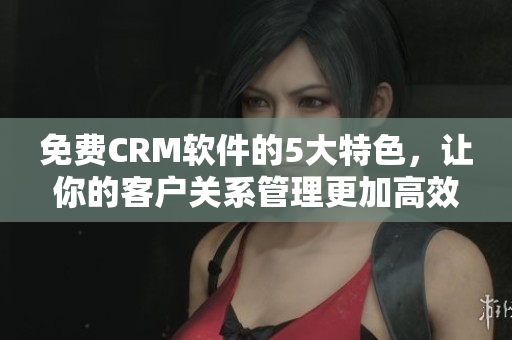 免费CRM软件的5大特色，让你的客户关系管理更加高效