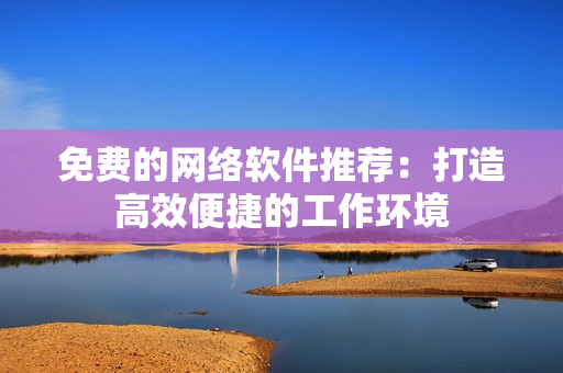 免费的网络软件推荐：打造高效便捷的工作环境