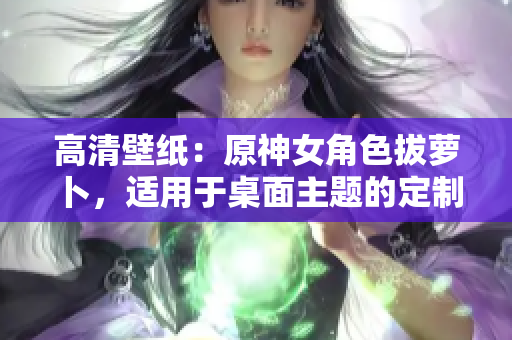高清壁纸：原神女角色拔萝卜，适用于桌面主题的定制软件