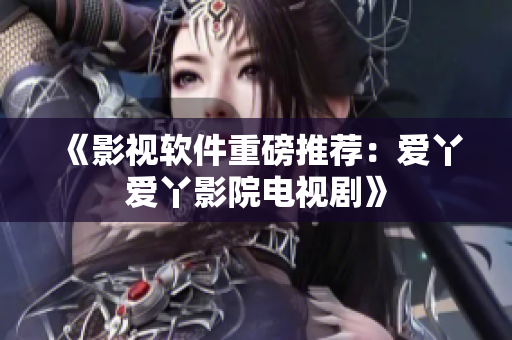 《影视软件重磅推荐：爱丫爱丫影院电视剧》