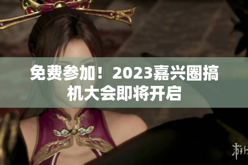 免费参加！2023嘉兴圈搞机大会即将开启