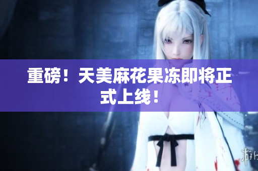 重磅！天美麻花果冻即将正式上线！