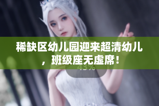 稀缺区幼儿园迎来超清幼儿，班级座无虚席！
