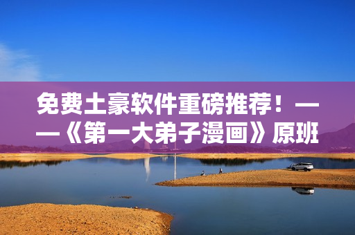 免费土豪软件重磅推荐！——《第一大弟子漫画》原班人马打造