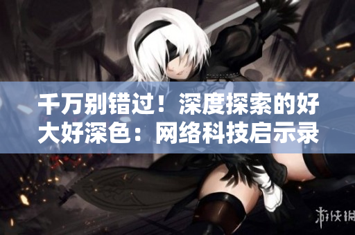 千万别错过！深度探索的好大好深色：网络科技启示录