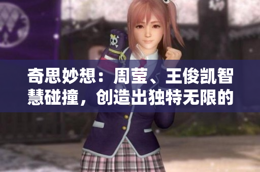 奇思妙想：周莹、王俊凯智慧碰撞，创造出独特无限的创意世界