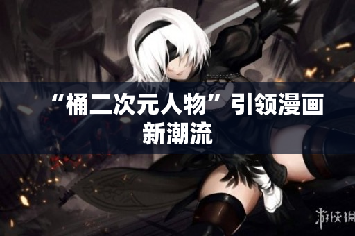 “桶二次元人物”引领漫画新潮流