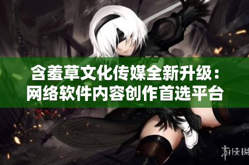 含羞草文化传媒全新升级：网络软件内容创作首选平台