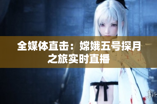 全媒体直击：嫦娥五号探月之旅实时直播