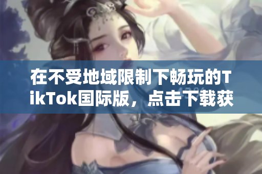在不受地域限制下畅玩的TikTok国际版，点击下载获取享受！