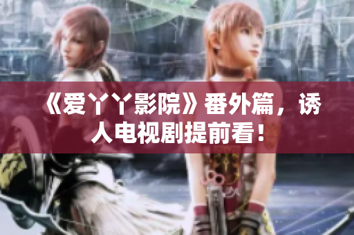 《爱丫丫影院》番外篇，诱人电视剧提前看！