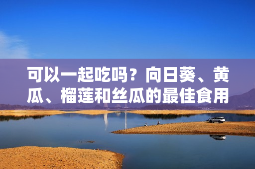 可以一起吃吗？向日葵、黄瓜、榴莲和丝瓜的最佳食用组合