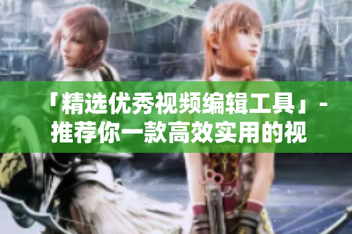 「精选优秀视频编辑工具」- 推荐你一款高效实用的视频编辑软件