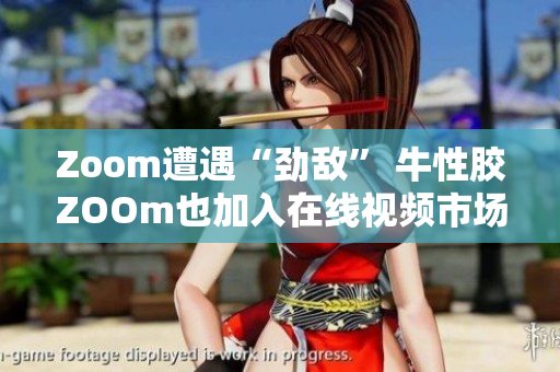 Zoom遭遇“劲敌” 牛性胶ZOOm也加入在线视频市场