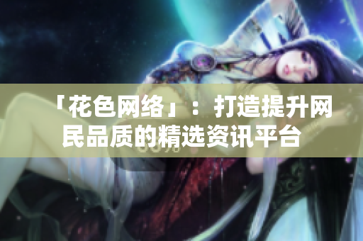 「花色网络」：打造提升网民品质的精选资讯平台