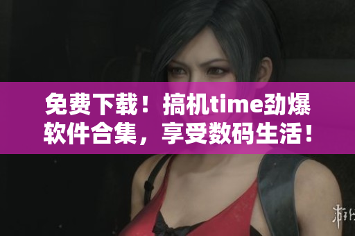 免费下载！搞机time劲爆软件合集，享受数码生活！
