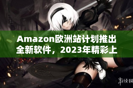 Amazon欧洲站计划推出全新软件，2023年精彩上线