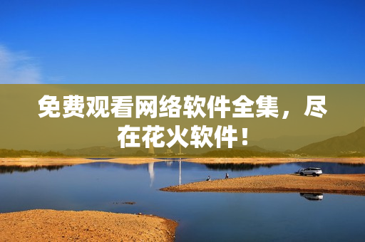 免费观看网络软件全集，尽在花火软件！