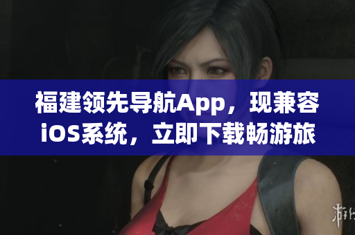 福建领先导航App，现兼容iOS系统，立即下载畅游旅途