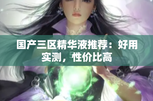 国产三区精华液推荐：好用实测，性价比高