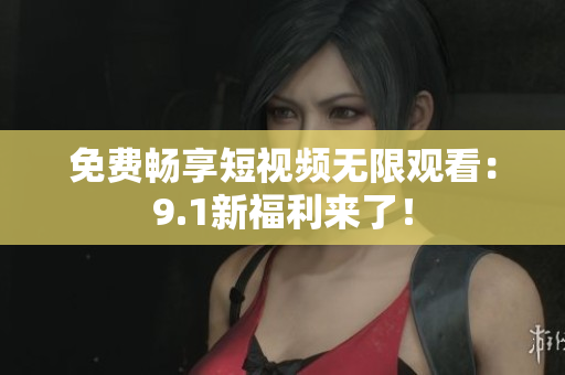 免费畅享短视频无限观看：9.1新福利来了！