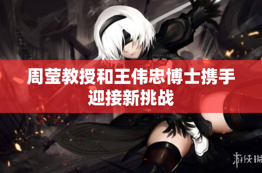 周莹教授和王伟忠博士携手迎接新挑战