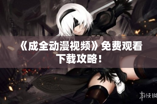 《成全动漫视频》免费观看下载攻略！