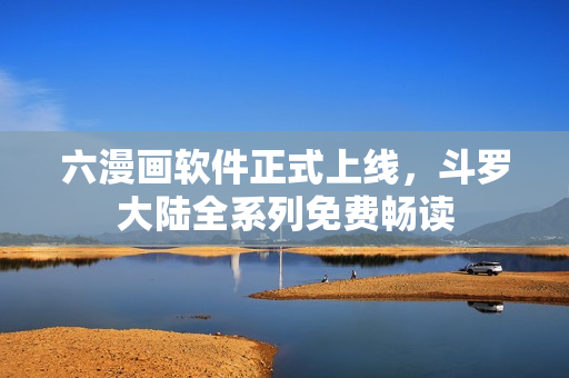 六漫画软件正式上线，斗罗大陆全系列免费畅读