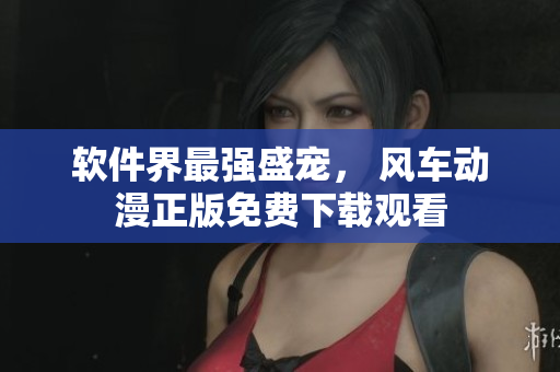 软件界最强盛宠， 风车动漫正版免费下载观看